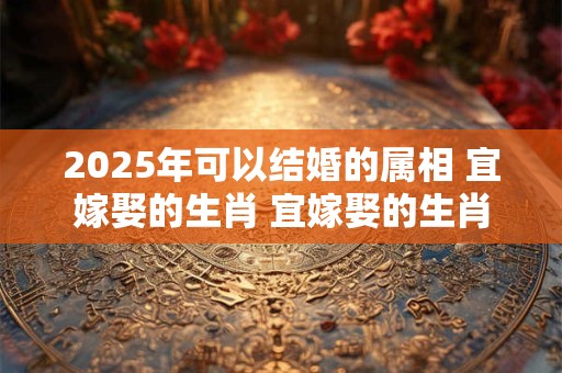 2025年可以结婚的属相 宜嫁娶的生肖 宜嫁娶的生肖