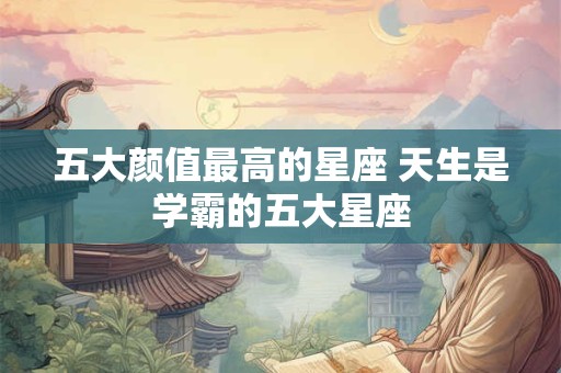 五大颜值最高的星座 天生是学霸的五大星座