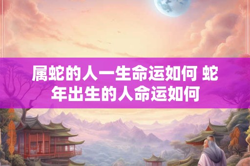 属蛇的人一生命运如何 蛇年出生的人命运如何