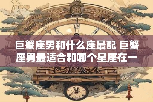 巨蟹座男和什么座最配 巨蟹座男最适合和哪个星座在一起