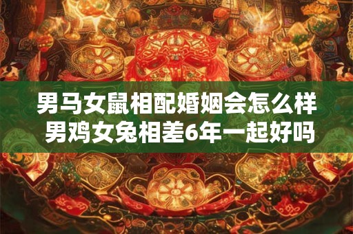 男马女鼠相配婚姻会怎么样 男鸡女兔相差6年一起好吗