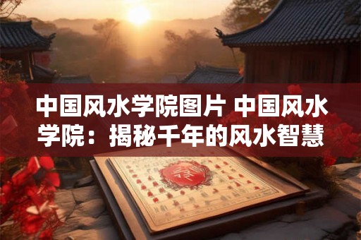 中国风水学院图片 中国风水学院：揭秘千年的风水智慧