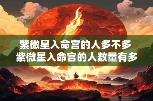 紫微星入命宫的人多不多 紫微星入命宫的人数量有多少