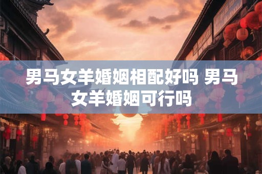 男马女羊婚姻相配好吗 男马女羊婚姻可行吗