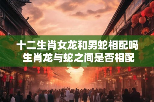 十二生肖女龙和男蛇相配吗 生肖龙与蛇之间是否相配