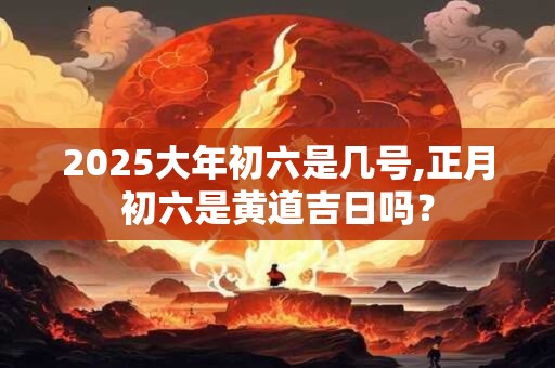 2025大年初六是几号,正月初六是黄道吉日吗？