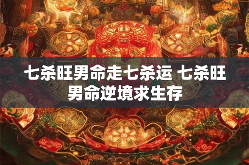 七杀旺男命走七杀运 七杀旺男命逆境求生存