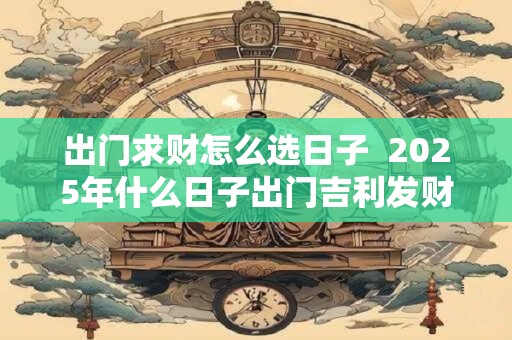 出门求财怎么选日子  2025年什么日子出门吉利发财