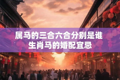 属马的三合六合分别是谁 生肖马的婚配宜忌