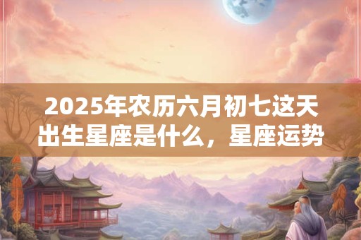 2025年农历六月初七这天出生星座是什么，星座运势如何？