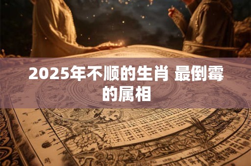 2025年不顺的生肖 最倒霉的属相