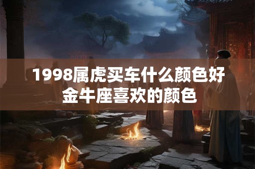 1998属虎买车什么颜色好 金牛座喜欢的颜色 1998属虎买车什么颜色好 金牛座喜欢的颜色