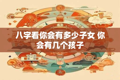 八字看你会有多少子女 你会有几个孩子