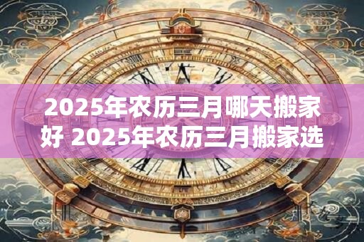 2025年农历三月哪天搬家好 2025年农历三月搬家选哪天 2025年农历三月哪天搬家好 2025年农历三月搬家选哪天