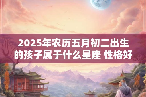 2025年农历五月初二出生的孩子属于什么星座 性格好吗 2025年农历五月初二出生的孩子属于什么星座 性格好吗