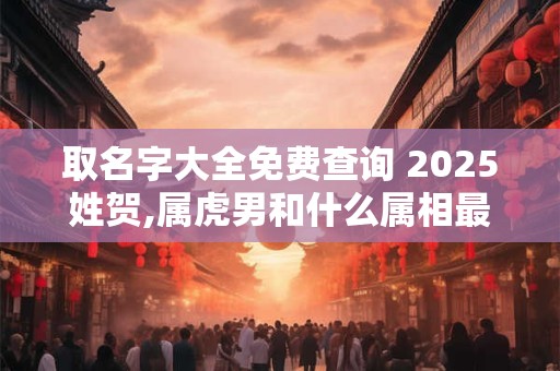 取名字大全免费查询 2025姓贺,属虎男和什么属相最配