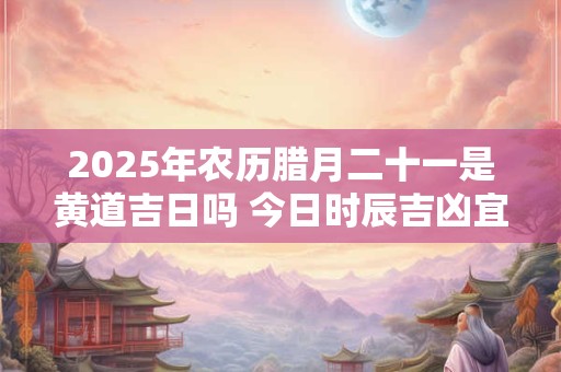2025年农历腊月二十一是黄道吉日吗 今日时辰吉凶宜忌