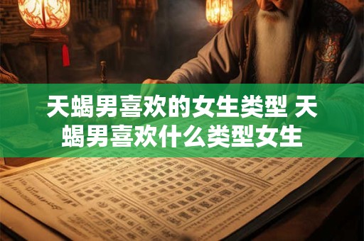 天蝎男喜欢的女生类型 天蝎男喜欢什么类型女生