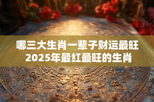 哪三大生肖一辈子财运最旺 2025年最红最旺的生肖