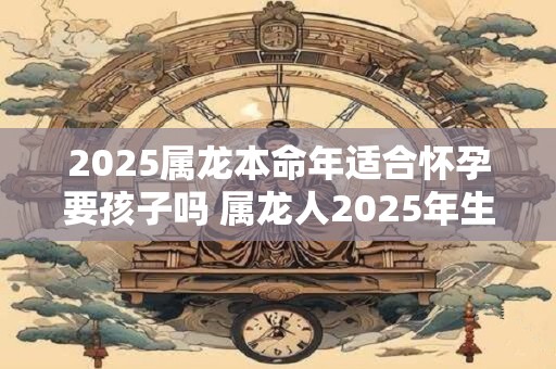 2025属龙本命年适合怀孕要孩子吗 属龙人2025年生孩子怎么样
