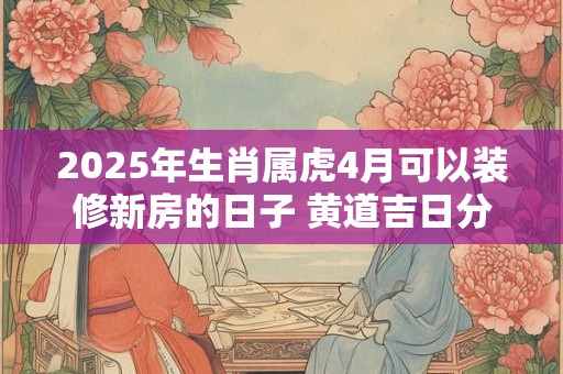 2025年生肖属虎4月可以装修新房的日子 黄道吉日分析