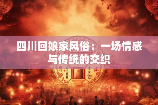 四川回娘家风俗：一场情感与传统的交织