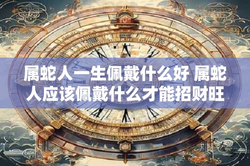 属蛇人一生佩戴什么好 属蛇人应该佩戴什么才能招财旺运