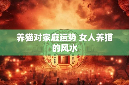 养猫对家庭运势 女人养猫的风水 养猫对家庭运势 女人养猫的风水