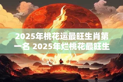 2025年桃花运最旺生肖第一名 2025年烂桃花最旺生肖