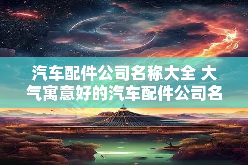 汽车配件公司名称大全 大气寓意好的汽车配件公司名
