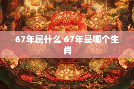 67年属什么 67年是哪个生肖 67年属什么 67年是哪个生肖