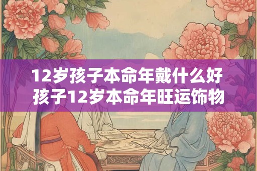 12岁孩子本命年戴什么好 孩子12岁本命年旺运饰物