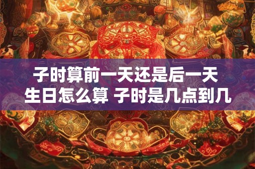 子时算前一天还是后一天 生日怎么算 子时是几点到几点