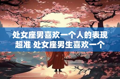 处女座男喜欢一个人的表现超准 处女座男生喜欢一个人的表现准到爆
