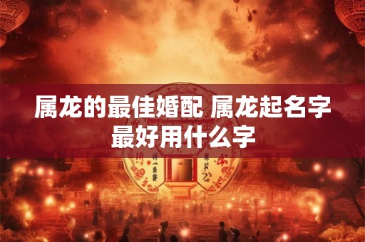 属龙的最佳婚配 属龙起名字最好用什么字