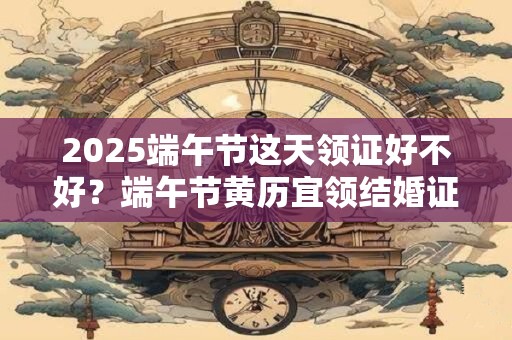 2025端午节这天领证好不好？端午节黄历宜领结婚证吗