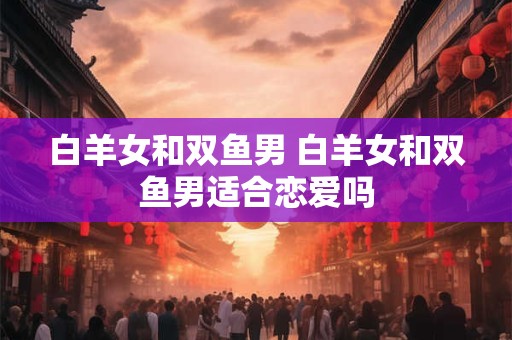 白羊女和双鱼男 白羊女和双鱼男适合恋爱吗