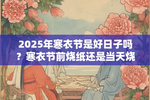 2025年寒衣节是好日子吗？寒衣节前烧纸还是当天烧？
