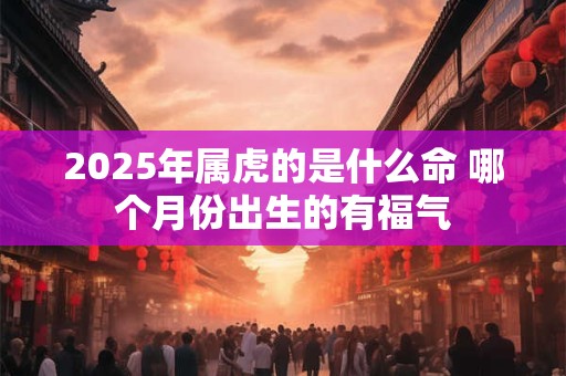 2025年属虎的是什么命 哪个月份出生的有福气