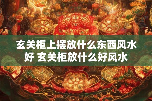 玄关柜上摆放什么东西风水好 玄关柜放什么好风水