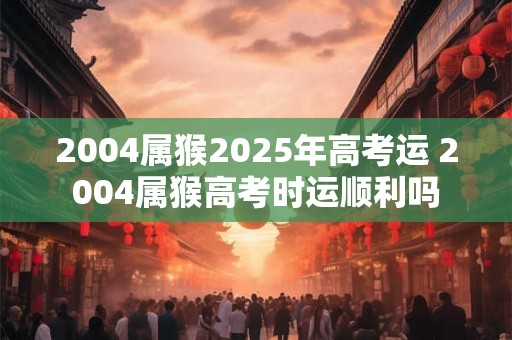2004属猴2025年高考运 2004属猴高考时运顺利吗