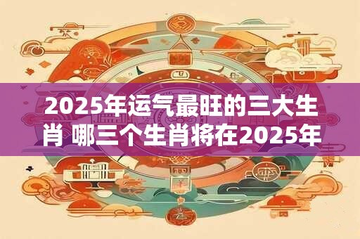 2025年运气最旺的三大生肖 哪三个生肖将在2025年拥有最好的运势