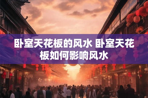 卧室天花板的风水 卧室天花板如何影响风水