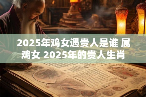 2025年鸡女遇贵人是谁 属鸡女 2025年的贵人生肖