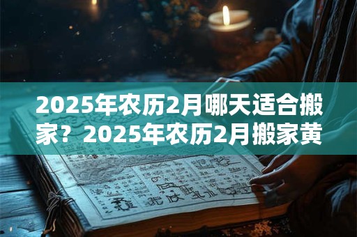 2025年农历2月哪天适合搬家？2025年农历2月搬家黄道吉日