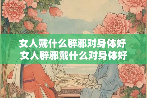 女人戴什么辟邪对身体好 女人辟邪戴什么对身体好