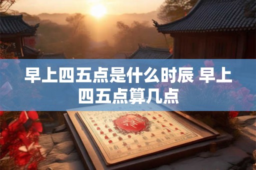 早上四五点是什么时辰 早上四五点算几点 早上四五点是什么时辰 早上四五点算几点