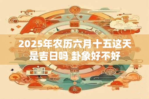 2025年农历六月十五这天是吉日吗 卦象好不好 2025年农历六月十五这天是吉日吗 卦象好不好