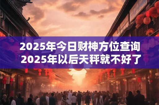 2025年今日财神方位查询 2025年以后天秤就不好了吗