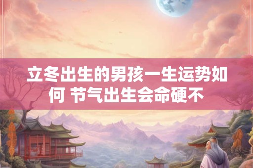 立冬出生的男孩一生运势如何 节气出生会命硬不 立冬出生的男孩一生运势如何 节气出生会命硬不